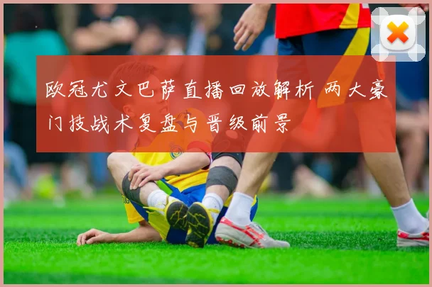 欧冠尤文巴萨直播回放解析 两大豪门技战术复盘与晋级前景