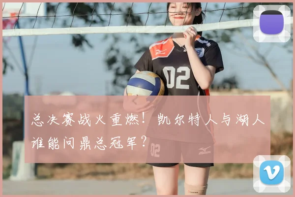 总决赛战火重燃！凯尔特人与湖人谁能问鼎总冠军？