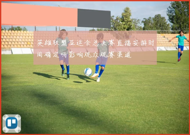 英雄联盟亚运会总决赛直播安排时间确定吗影响观众观赛渠道