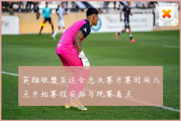 英雄联盟亚运会总决赛开赛时间几点开始赛程安排与观赛看点