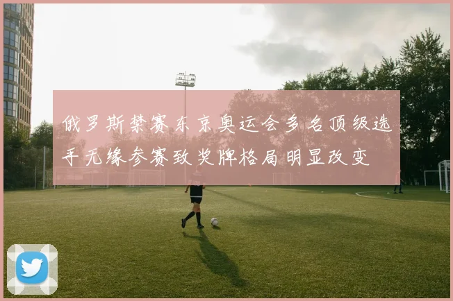 俄罗斯禁赛东京奥运会多名顶级选手无缘参赛致奖牌格局明显改变