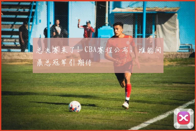 总决赛来了!CBA赛程公布,谁能问鼎总冠军引期待