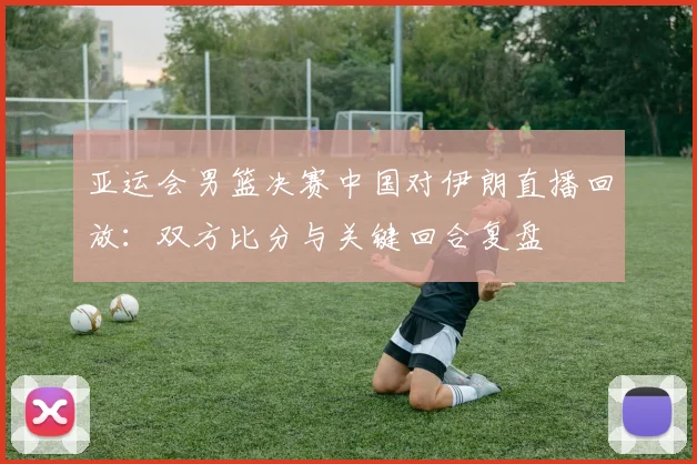 亚运会男篮决赛中国对伊朗直播回放：双方比分与关键回合复盘