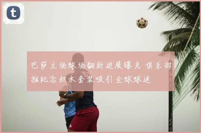 巴萨主场球场翻新进展曝光 俱乐部推纪念积木套装吸引全球球迷